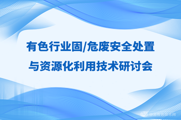 报到通知 |（附报告汇总-抢先看！）“有色行业固/危废安全处置与资源化利用技术学术研讨会”